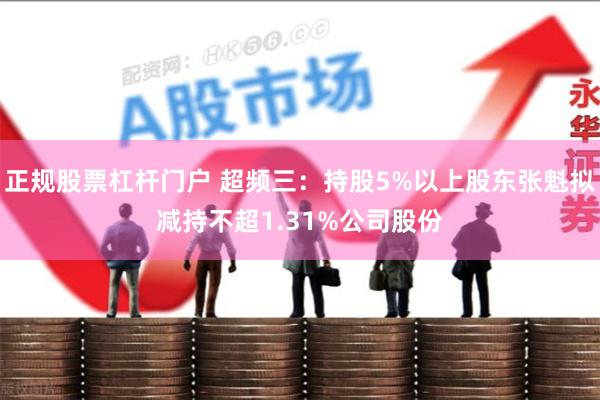 正规股票杠杆门户 超频三：持股5%以上股东张魁拟减持不超1.31%公司股份