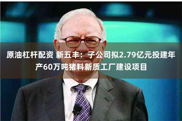 原油杠杆配资 新五丰：子公司拟2.79亿元投建年产60万吨猪料新质工厂建设项目