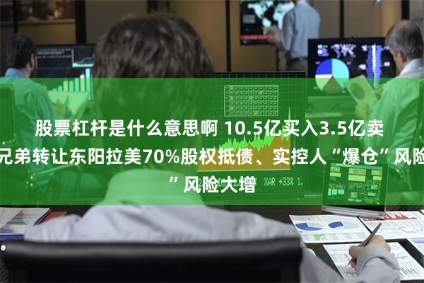 股票杠杆是什么意思啊 10.5亿买入3.5亿卖 华谊兄弟转让东阳拉美70%股权抵债、实控人“爆仓”风险大增