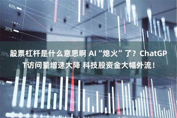 股票杠杆是什么意思啊 AI“熄火”了？ChatGPT访问量增速大降 科技股资金大幅外流！