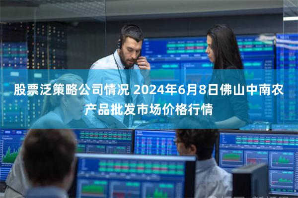 股票泛策略公司情况 2024年6月8日佛山中南农产品批发市场价格行情