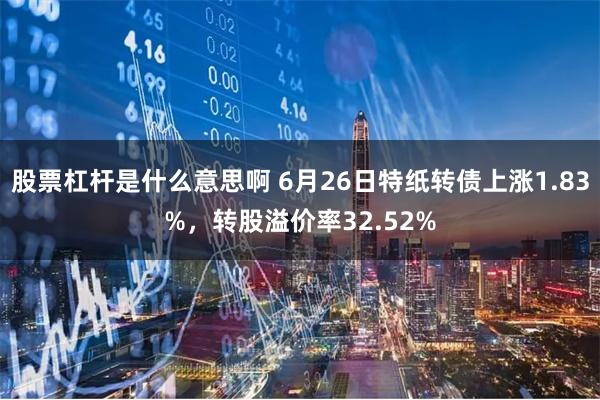 股票杠杆是什么意思啊 6月26日特纸转债上涨1.83%，转股溢价率32.52%