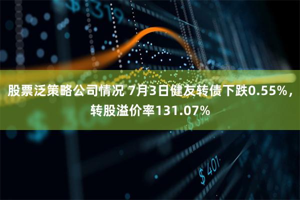 股票泛策略公司情况 7月3日健友转债下跌0.55%，转股溢价率131.07%