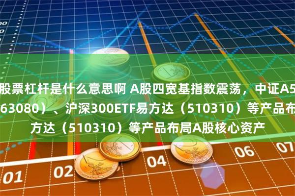 股票杠杆是什么意思啊 A股四宽基指数震荡，中证A50ETF易方达（563080）、沪深300ETF易方达（510310）等产品布局A股核心资产