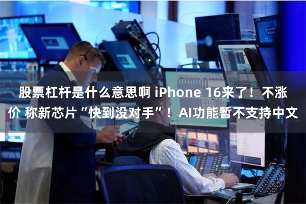 股票杠杆是什么意思啊 iPhone 16来了！不涨价 称新芯片“快到没对手”！AI功能暂不支持中文