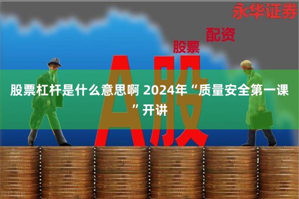 股票杠杆是什么意思啊 2024年“质量安全第一课”开讲