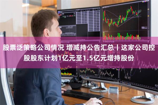 股票泛策略公司情况 增减持公告汇总丨这家公司控股股东计划1亿元至1.5亿元增持股份