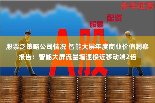 股票泛策略公司情况 智能大屏年度商业价值洞察报告：智能大屏流量增速接近移动端2倍