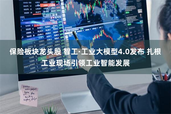保险板块龙头股 智工·工业大模型4.0发布 扎根工业现场引领工业智能发展