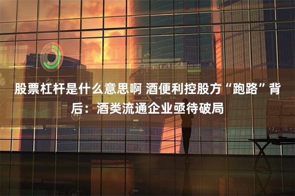 股票杠杆是什么意思啊 酒便利控股方“跑路”背后：酒类流通企业亟待破局