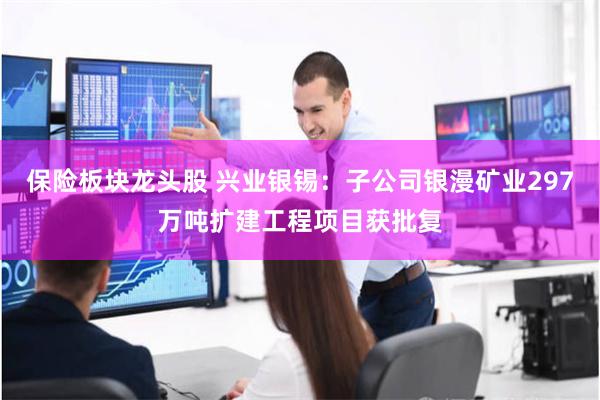 保险板块龙头股 兴业银锡：子公司银漫矿业297万吨扩建工程项目获批复